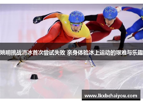 姚明挑战滑冰首次尝试失败 亲身体验冰上运动的艰难与乐趣 姚明挑战滑冰首次尝试失败 亲身体验冰上运动的艰难与乐趣