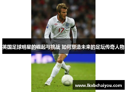 英国足球明星的崛起与挑战 如何塑造未来的足坛传奇人物