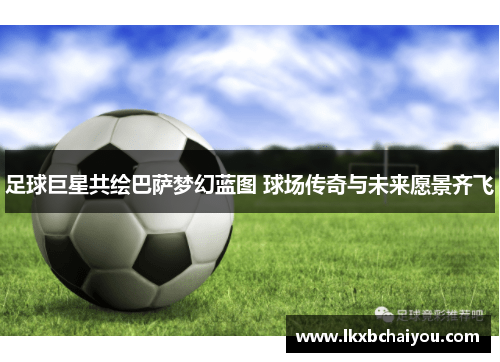 足球巨星共绘巴萨梦幻蓝图 球场传奇与未来愿景齐飞