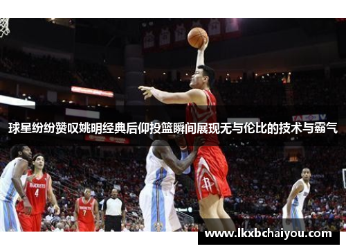 球星纷纷赞叹姚明经典后仰投篮瞬间展现无与伦比的技术与霸气
