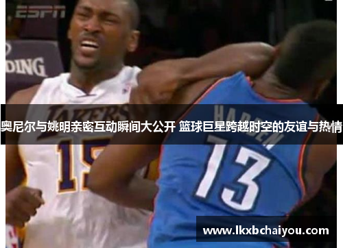 奥尼尔与姚明亲密互动瞬间大公开 篮球巨星跨越时空的友谊与热情 奥尼尔与姚明亲密互动瞬间大公开 篮球巨星跨越时空的友谊与热情