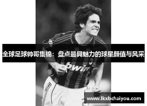 全球足球帅哥集锦：盘点最具魅力的球星颜值与风采