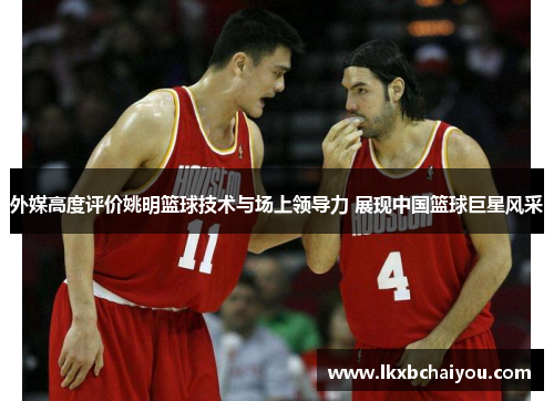 外媒高度评价姚明篮球技术与场上领导力 展现中国篮球巨星风采