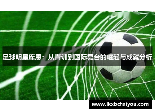 足球明星库恩:从青训到国际舞台的崛起与成就分析 足球明星库恩:从青训到国际舞台的崛起与成就分析
