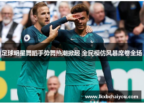 足球明星舞蹈手势舞热潮掀起 全民模仿风暴席卷全场