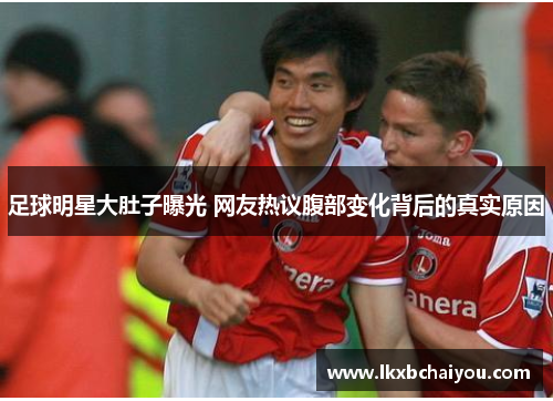 足球明星大肚子曝光 网友热议腹部变化背后的真实原因