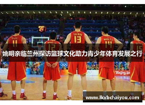 姚明亲临兰州探访篮球文化助力青少年体育发展之行