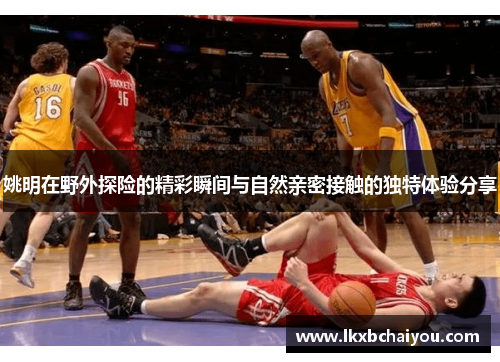 姚明在野外探险的精彩瞬间与自然亲密接触的独特体验分享