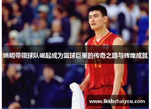 姚明带领球队崛起成为篮球巨星的传奇之路与辉煌成就