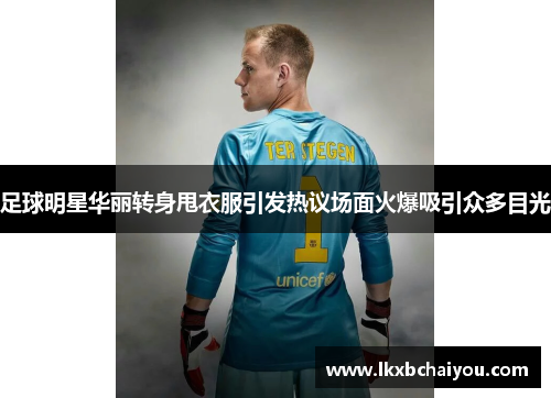 足球明星华丽转身甩衣服引发热议场面火爆吸引众多目光