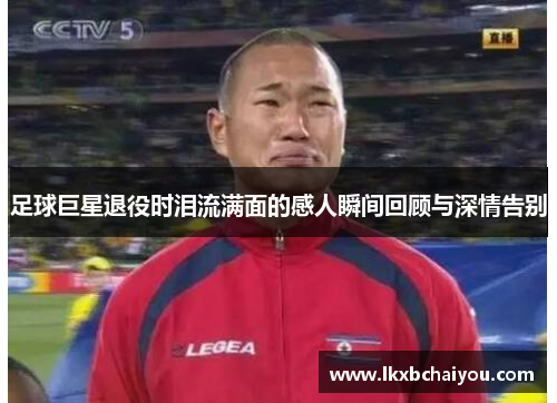 足球巨星退役时泪流满面的感人瞬间回顾与深情告别