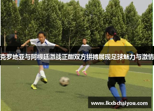 克罗地亚与阿根廷激战正酣双方拼搏展现足球魅力与激情