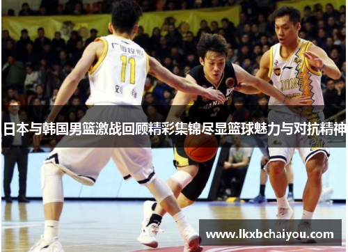 日本与韩国男篮激战回顾精彩集锦尽显篮球魅力与对抗精神
