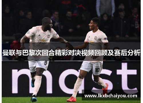 曼联与巴黎次回合精彩对决视频回顾及赛后分析