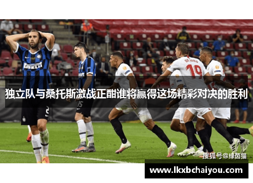 独立队与桑托斯激战正酣谁将赢得这场精彩对决的胜利